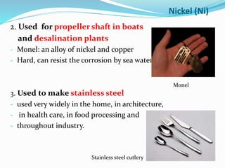 2. Used for propeller shaft in boats
and desalination plants
- Monel: an alloy of nickel and copper
- Hard, can resist the corrosion by sea water
3. Used to make stainless steel
- used very widely in the home, in architecture,
- in health care, in food processing and
- throughout industry.
Nickel (Ni)
Monel
Stainless steel cutlery
 