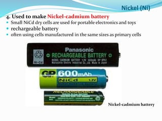 4. Used to make Nickel-cadmium battery
 Small NiCd dry cells are used for portable electronics and toys
 rechargeable battery
 often using cells manufactured in the same sizes as primary cells
Nickel-cadmium battery
Nickel (Ni)
 