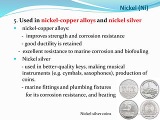 5. Used in nickel-copper alloys and nickel silver
 nickel-copper alloys:
- improves strength and corrosion resistance
- good ductility is retained
- excellent resistance to marine corrosion and biofouling
 Nickel silver
- used in better-quality keys, making musical
instruments (e.g. cymbals, saxophones), production of
coins.
- marine fittings and plumbing fixtures
for its corrosion resistance, and heating
Nickel (Ni)
Nickel silver coins
 