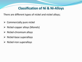 There are different types of nickel and nickel alloys;
 Commercially pure nickel
 Nickel-copper alloys (Monels)
 Nickel-chromium alloys
 Nickel-base superalloys
 Nickel-iron superalloys
Classification of Ni & Ni-Alloys
 