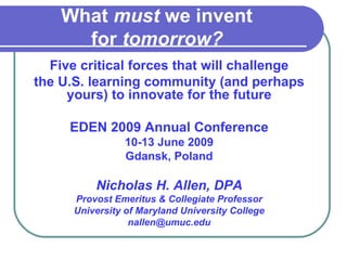 What  must  we invent  for  tomorrow?   Five critical forces that will challenge the U.S. learning community (and perhaps yours) to innovate for the future EDEN 2009 Annual Conference 10-13 June 2009 Gdansk, Poland Nicholas H. Allen, DPA Provost Emeritus & Collegiate Professor University of Maryland University College [email_address] 