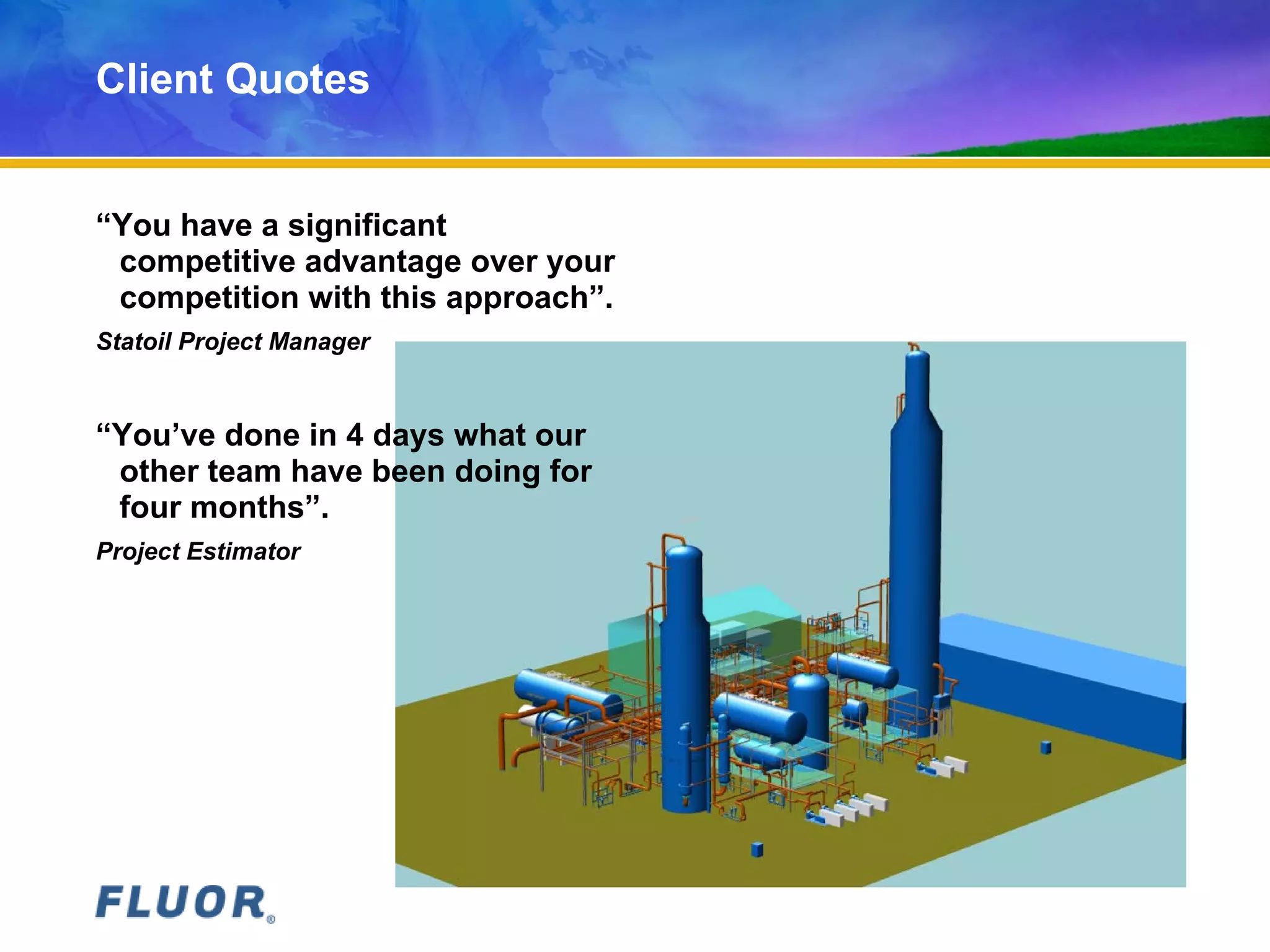 Client Quotes
“You have a significant
competitive advantage over your
competition with this approach”.
Statoil Project Manager
“You’ve done in 4 days what our
other team have been doing for
four months”.
Project Estimator
 