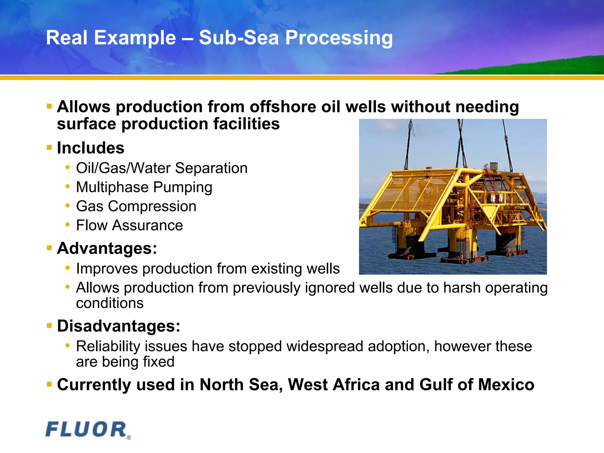 Real Example – Sub-Sea Processing
 Allows production from offshore oil wells without needing
surface production facilities
 Includes
• Oil/Gas/Water Separation
• Multiphase Pumping
• Gas Compression
• Flow Assurance
 Advantages:
• Improves production from existing wells
• Allows production from previously ignored wells due to harsh operating
conditions
 Disadvantages:
• Reliability issues have stopped widespread adoption, however these
are being fixed
 Currently used in North Sea, West Africa and Gulf of Mexico
 
