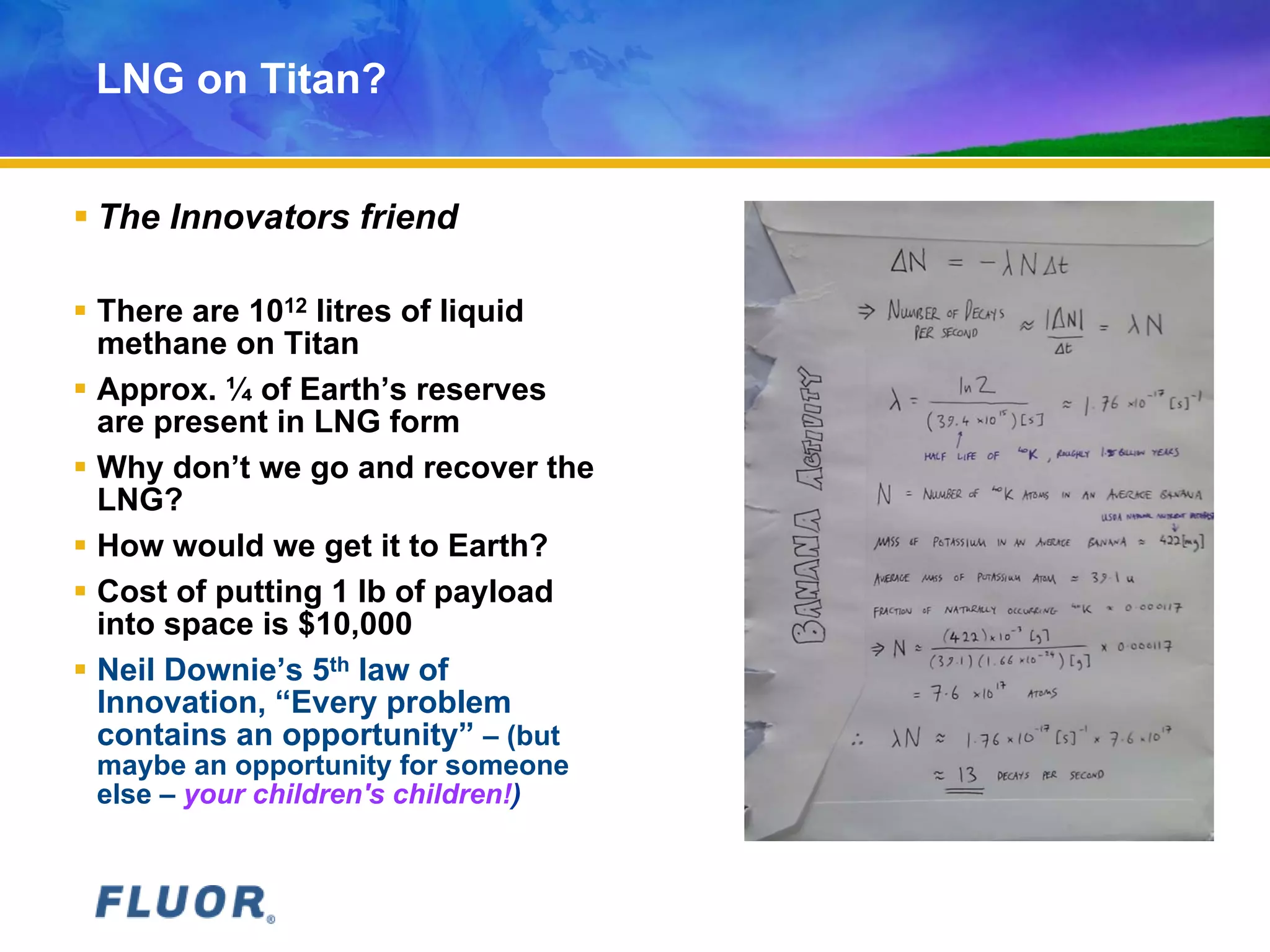 LNG on Titan?
 The Innovators friend
 There are 1012 litres of liquid
methane on Titan
 Approx. ¼ of Earth’s reserves
are present in LNG form
 Why don’t we go and recover the
LNG?
 How would we get it to Earth?
 Cost of putting 1 lb of payload
into space is $10,000
 Neil Downie’s 5th law of
Innovation, “Every problem
contains an opportunity” – (but
maybe an opportunity for someone
else – your children's children!)
 