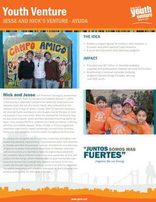 Youth Venture
Jesse and nick’s Venture - aYuda

                                                                       the IDeA
                                                                       • Create a support group for children with diabetes in
                                                                         Ecuador and other parts of Latin America.
                                                                       • A youth-led education and advocacy program.

                                                                       IMPACt
                                                                       • Provided over $2 million in donated diabetes
                                                                         supplies and professional medical services to Ecuador.
                                                                       • Established a national diabetes camping
                                                                         program, Campo Amigo Ecuador, serving
                                                                         over 600 youth.
                                                                       • Brought together over 15 Countries to



Nick and Jesse, two American teenagers, established
AYUDA (American Youth Understanding Diabetes Abroad) in 1996.
Jesse and Nick witnessed firsthand the hardships associated with
diabetes when the son of a family friend, who suffered from the
disease came to stay at Jesse’s house. After he received treatment
he returned home and became very ill again due to the lack of medi-
cal support in his community. When he returned for his second stay,
he was close to death. Jesse and Nick decided something had to be
done. They created AYUDA to address the needs of children suffering
with this controllable disease. Today, AYUDA, a 501(c)3 registered
charitable organization, raises awareness and promotes diabetes
treatment and education in communities throughout the Americas.

By using youth as agents for change they create and strengthen self-
sustaining diabetes organizations. They empower youth with diabetes
to develop and lead educational, medical, recreational, and advocacy
programs; increase international awareness of diabetes; and work
                                                                       “JUNTOS SOMOS MAS
                                                                       FUERTES”
with communities and families to fight the stigma associated with
the condition. Many children’s lives have been saved due to Nick and
Jesse’s Campo Amigo, where children learn to give themselves injec-
tions and receive free medical help. Various members of the com-                (Together We are Strong)
munity are brought together for these camps in an effort to decrease
the stigma associated with diabetes that keeps so many parents from
actively seeking help for their child’s disease.




                                                              www.genv.net
 