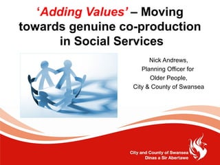 ‘Adding Values’ – Moving
towards genuine co-production
      in Social Services
                        Nick Andrews,
                     Planning Officer for
                        Older People,
                  City & County of Swansea
 