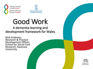 Good Work
A dementia learning and
development framework for Wales
Nick Andrews,
Research & Practice
Development Officer,
School for Social Care
Research, Swansea
University
 