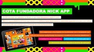 e oferecendo conteúdo relevante e divertido às crianças!
COTA FUNDADORA NICK APP
A NICK irá trazer seu aplicativo ao Brasil, no seu maior lançamento digital no país.
Esta é a oportunidade de envolver sua marca a um ambiente digital desenvolvido e desenhado especialmente para uma melhor
experiência 360 das crianças com o conteúdo divertido da Nickelodeon.
Nós preparamos uma proposta de envolvimento com o lançamento que
inclui em seu pacote oportunidades de impactar a audiência em diversas plataformas
rentabilizando seu investimento, construindo uma parceria pelo app
 