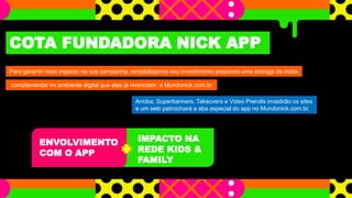 IMPACTO NA
REDE KIDS &
FAMILY
COTA FUNDADORA NICK APP
Para garantir mais impacto na sua campanha, rentabilizamos seu investimento propondo uma entrega de mídia
complementar no ambiente digital que elas já vivenciam: o Mundonick.com.br
Arroba, Superbanners, Takeovers e Video Prerolls invadirão os sites
e um selo patrocinará a aba especial do app no Mundonick.com.br.
ENVOLVIMENTO
COM O APP
 