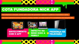 PRESENÇA NA
TELEVISÃO
COTA FUNDADORA NICK APP
Para ativarmos a criançada, promos call-to-action irão apresentar o aplicativo a audiência e incentivá-los a usá-lo.
Sua marca assinará as promos, marcando presença, também, em nosso canal na TV e completando uma campanha 360.
ENVOLVIMENTO
COM O APP
IMPACTO NA
REDE KIDS &
FAMILY
 