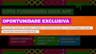 PRESENÇA NA
TELEVISÃO
COTA FUNDADORA NICK APP
Para ativarmos a criançada, promos call-to-action irão apresentar o aplicativo a audiência e incentivá-los a usá-lo.
Sua marca assinará as promos, marcando presença, também, em nosso canal na TV e completando uma campanha 360.
ENVOLVIMENTO
COM O APP
IMPACTO NA
REDE KIDS &
FAMILY
OPORTUNIDADE EXCLUSIVA
Para promover o lançamento do aplicativo e rentabilizar o envolvimento de sua marca, um volume de entrega de mídia será
assumido pelo canal para comunicação do app.
 