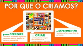 POR QUE O CRIAMOS?
para OFERECER
uma Nick divertida e engraçada
a nossa audiência, através de
todas as plataformas…
… CRIAR
uma Nick focada em gerar
uma experiência ‘TV
Everywhere’ para a criançada.
…EXPERIMENTAR
ao desenvolver novos tipos de
conteúdo.
 