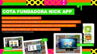 COTA FUNDADORA NICK APP 
Em nosso aplicativo, sua marca estará presente! 
Oferecemos 25% de share of voice nas entregas de Vídeo Pre-roll para nossos parceiros de lançamento. 
Além disso, seu conteúdo terá 25% de visibilidade em nosso aplicativo como elemeteno integrado*: 
vídeos exclusivos, quiz, flipbook, jogos... a melhor solução para sua campanha. 
* Os elementos integrados possuem custo de produção. 
Flipbook 
Quiz 
Conteúdo Exclusivo 
 