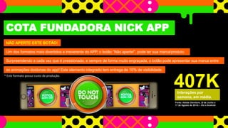 COTA FUNDADORA NICK APP 
NÃO APERTE ESTE BOTÃO! 
Um dos formatos mais divertidos e irreverente do APP, o botão “Não aperte!”, pode ter sua marca/produto. 
Surpreendendo a cada vez que é pressionado, e sempre de forma muito engraçada, o botão pode apresentar sua marca entre 
as animações doidonas do app! Este elemento integrado tem entrega de 10% de visibilidade. 
* Este formato possui custo de produção. 
407K 
Interações por 
semana, em média. 
Fonte: Adobe Omniture, (9 de Junho a 
17 de Agosto de 2014) – iOs e Android 
 