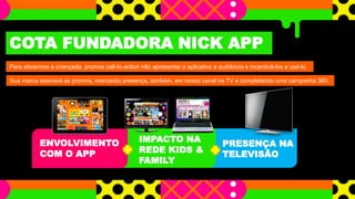 COTA FUNDADORA NICK APP 
Para ativarmos a criançada, promos call-to-action irão apresentar o aplicativo a audiência e incentivá-los a usá-lo. 
Sua marca assinará as promos, marcando presença, também, em nosso canal na TV e completando uma campanha 360. 
PRESENÇA NA 
TELEVISÃO 
ENVOLVIMENTO 
COM O APP 
IMPACTO NA 
REDE KIDS & 
FAMILY 
 