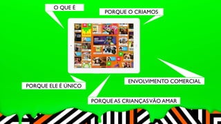 O QUE É 
PORQUE O CRIAMOS 
PORQUE ELE É ÚNICO 
ENVOLVIMENTO COMERCIAL 
PORQUE AS CRIANÇAS VÃO AMAR 
 