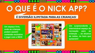 O QUE É O NICK APP? 
É DIVERSÃO ILIMITADA PARA AS CRIANÇAS! 
Um espaço livre, 
onde as crianças 
podem assistir 
conteúdo exclusivo 
e jogar com a NICK 
Um surpreendente e 
interminável espaço de 
recreação para as 
crianças … ao alcance 
de todos, na hora que 
quiserem! 
 