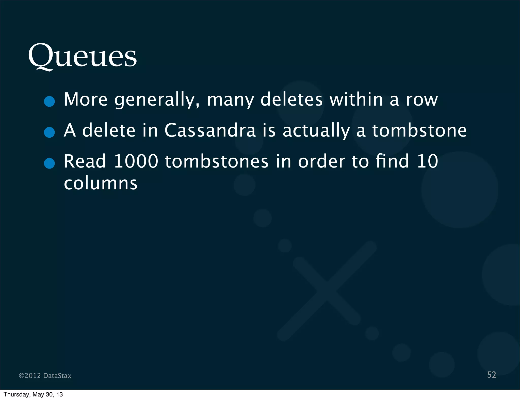 ©2012 DataStax
Queues
• More generally, many deletes within a row
• A delete in Cassandra is actually a tombstone
• Read 1000 tombstones in order to ﬁnd 10
columns
52
Thursday, May 30, 13
 