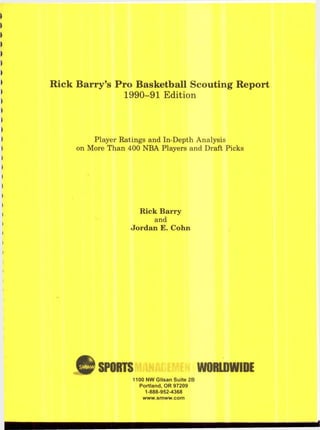 Rick Barry’s Pro Basketball Scouting Report
1990-91 Edition
Player Ratings and In-Depth Analysis
on More Than 400 NBA Players and Draft Picks
Rick Barry
and
Jordan E. Cohn
SPORTS WORLDWIDE
1100 NW G lisan Suite 2B
Portland, O R 97209
1-888-952-4368
www .sm ww .com
 