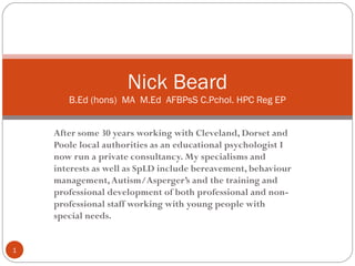Nick Beard
       B.Ed (hons) MA M.Ed AFBPsS C.Pchol. HPC Reg EP


    After some 30 years working with Cleveland, Dorset and
    Poole local authorities as an educational psychologist I
    now run a private consultancy. My specialisms and
    interests as well as SpLD include bereavement, behaviour
    management, Autism/Asperger’s and the training and
    professional development of both professional and non-
    professional staff working with young people with
    special needs.


1
 