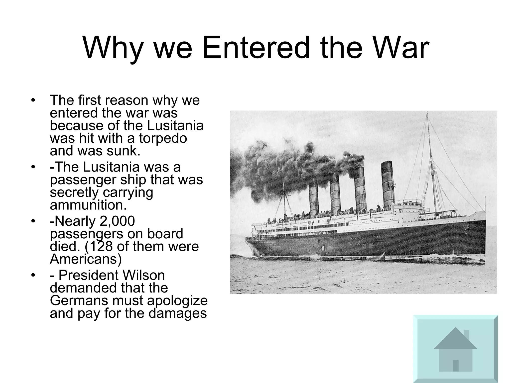 Why we Entered the War The first reason why we entered the war was because of the Lusitania was hit with a torpedo and was sunk.  -The Lusitania was a passenger ship that was secretly carrying ammunition. -Nearly 2,000 passengers on board died. (128 of them were Americans) - President Wilson demanded that the Germans must apologize and pay for the damages 