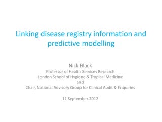 Linking disease registry information and
          predictive modelling

                           Nick Black
               Professor of Health Services Research
          London School of Hygiene & Tropical Medicine
                                and
   Chair, National Advisory Group for Clinical Audit & Enquiries

                       11 September 2012
 