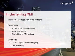 Implementing RMI
• Very easy – perhaps part of the problem!
• Server-side
• Implement java.rmi.Remote
• Instantiate object...