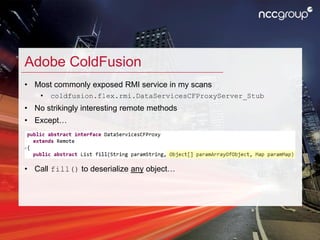 Adobe ColdFusion
• Most commonly exposed RMI service in my scans
• coldfusion.flex.rmi.DataServicesCFProxyServer_Stub
• No...