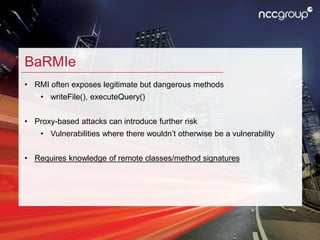 BaRMIe
• RMI often exposes legitimate but dangerous methods
• writeFile(), executeQuery()
• Proxy-based attacks can introd...
