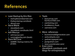   Lean Startup by Eric Ries         Tools
     startuplessonslearned.com         leancanvas.com
     theleanstartup.com/book            leanlaunchlab.com
     sllconf.com                       usertesting.com
   Steve Blank                         KissMetrics, Piwik
     steveblank.com                    uservoice.com
     steveblank.com/books.html
   Ash Maurya                        More references
     ashmaurya.com                       businessmodelgeneration.com
     runningleanhq.com (book)            venturehacks.com
   Dave McClure                          500hats.typepad.com
     AARRR: Startup metrics for          paulgraham.com
      pirates                             news.ycombinator.com/
                                      Even more:
                                       steveblank.com/tools-and-
                                       blogs-for-entrepreneurs
 