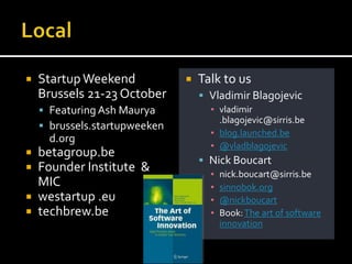    Startup Weekend               Talk to us
    Brussels 21-23 October          Vladimir Blagojevic
     Featuring Ash Maurya           ▪ vladimir
                                       .blagojevic@sirris.be
     brussels.startupweeken
                                     ▪ blog.launched.be
      d.org
                                     ▪ @vladblagojevic
 betagroup.be
                                    Nick Boucart
 Founder Institute &                ▪   nick.boucart@sirris.be
  MIC                                ▪   sinnobok.org
 westartup .eu                      ▪   @nickboucart
 techbrew.be                        ▪   Book: The art of software
                                         innovation
 