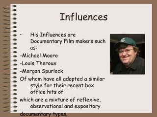 Influences His Influences are Documentary Film makers such as: -Michael Moore -Louis Theroux -Morgan Spurlock Of whom have all adopted a similar style for their recent box office hits of which are a mixture of reflexive, observational and expository documentary types. 