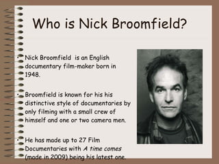 Who is Nick Broomfield? Nick Broomfield  is an English documentary film-maker born in 1948. Broomfield is known for his his distinctive style of documentaries by only filming with a small crew of himself and one or two camera men.  He has made up to 27 Film Documentaries with  A time comes  (made in 2009)   being his latest one.  