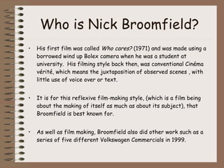Who is Nick Broomfield? His first film was called  Who cares?  (1971) and was made using a borrowed wind up Bolex camera when he was a student at university.  His filming style back then, was conventional Cinéma vérité, which means the juxtaposition of observed scenes , with little use of voice over or text. It is for this reflexive film-making style, (which is a film being about the making of itself as much as about its subject), that Broomfield is best known for.  As well as film making, Broomfield also did other work such as a series of five different Volkswagen Commercials in 1999. 