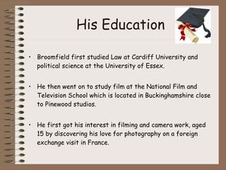 His Education Broomfield first studied Law at Cardiff University and political science at the University of Essex.  He then went on to study film at the National Film and Television School which is located in Buckinghamshire close to Pinewood studios.  He first got his interest in filming and camera work, aged 15 by discovering his love for photography on a foreign exchange visit in France.  