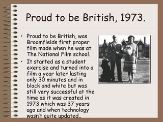 Proud to be British, 1973.   Proud to be British, was Broomfields first proper film made when he was at The National Film school. It started as a student exercise and turned into a film a year later lasting only 30 minutes and in black and white but was still very successful at the time as it was created in 1973 which was 37 years ago and when technology wasn’t quite updated.. 