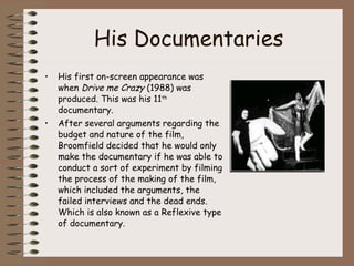 His Documentaries His first on-screen appearance was when  Drive me Crazy  (1988) was produced. This was his 11 th  documentary.  After several arguments regarding the budget and nature of the film, Broomfield decided that he would only make the documentary if he was able to conduct a sort of experiment by filming the process of the making of the film, which included the arguments, the failed interviews and the dead ends. Which is also known as a Reflexive type of documentary. 