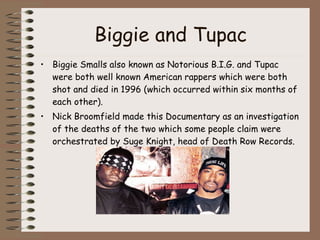 Biggie and Tupac Biggie Smalls also known as Notorious B.I.G. and Tupac were both well known American rappers which were both shot and died in 1996 (which occurred within six months of each other).  Nick Broomfield made this Documentary as an investigation of the deaths of the two which some people claim were orchestrated by Suge Knight, head of Death Row Records. 