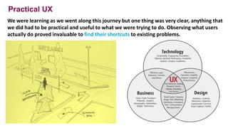 Practical UX
We were learning as we went along this journey but one thing was very clear, anything that
we did had to be practical and useful to what we were trying to do. Observing what users
actually do proved invaluable to find their shortcuts to existing problems.
25
 