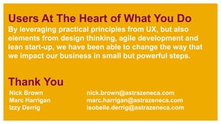 Nick Brown nick.brown@astrazeneca.com
Marc Harrigan marc.harrigan@astrazeneca.com
Izzy Derrig isobelle.derrig@astrazeneca.com
Users At The Heart of What You Do
By leveraging practical principles from UX, but also
elements from design thinking, agile development and
lean start-up, we have been able to change the way that
we impact our business in small but powerful steps.
Thank You
 