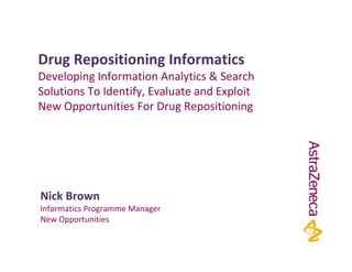 Drug Repositioning Informatics
Developing Information Analytics & Search 
Solutions To Identify, Evaluate and Exploit 
New Opportunities For Drug Repositioning




Nick Brown
Informatics Programme Manager
New Opportunities
 