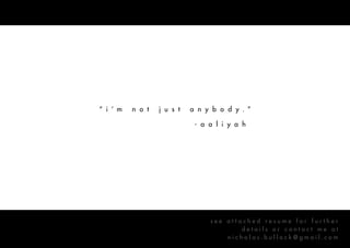 “ i ’ m   n o t   j u s t   a n y b o d y . ”

                             - a a l i y a h




                                 see attached resume for further
                                         details or contact me at
                                     nicholas.bullock@gmail.com
 