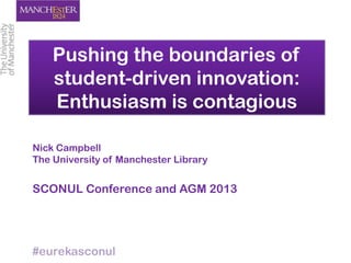 Pushing the boundaries of
student-driven innovation:
Enthusiasm is contagious
Nick Campbell
The University of Manchester Library
SCONUL Conference and AGM 2013
#eurekasconul
 