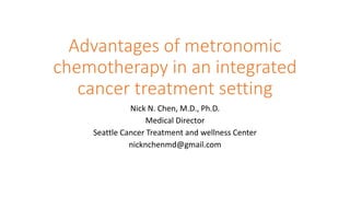 Advantages of metronomic
chemotherapy in an integrated
cancer treatment setting
Nick N. Chen, M.D., Ph.D.
Medical Director
Seattle Cancer Treatment and wellness Center
nicknchenmd@gmail.com
 