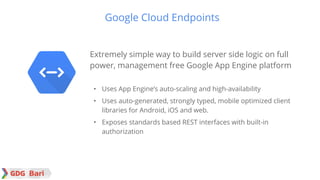 Google confidential │ Do not
distribute
Extremely simple way to build server side logic on full
power, management free Google App Engine platform
• Uses App Engine’s auto-scaling and high-availability
• Uses auto-generated, strongly typed, mobile optimized client
libraries for Android, iOS and web.
• Exposes standards based REST interfaces with built-in
authorization
Google Cloud Endpoints
 