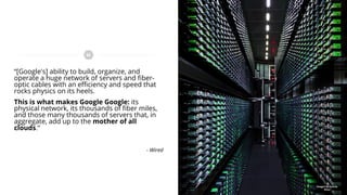 “[Google's] ability to build, organize, and
operate a huge network of servers and fiber-
optic cables with an efficiency and speed that
rocks physics on its heels.
This is what makes Google Google: its
physical network, its thousands of fiber miles,
and those many thousands of servers that, in
aggregate, add up to the mother of all
clouds.”
- Wired
Images by Connie
Zhou
 