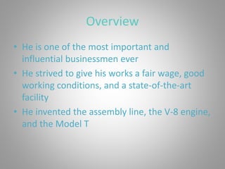 Overview
• He is one of the most important and
influential businessmen ever
• He strived to give his works a fair wage, good
working conditions, and a state-of-the-art
facility
• He invented the assembly line, the V-8 engine,
and the Model T
 