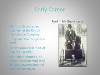 Early Career
• His first job was as an
engineer at the Edison
Illumination Company
• He joined the company in
1891
• He was promoted to Chief
Engineer in 1893
• With this promotion, he
began experimenting with
the gas-powered internal
combustion engine.
Ford in his Quadricycle
 