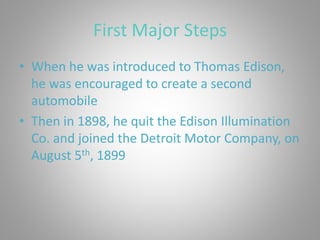 First Major Steps
• When he was introduced to Thomas Edison,
he was encouraged to create a second
automobile
• Then in 1898, he quit the Edison Illumination
Co. and joined the Detroit Motor Company, on
August 5th, 1899
 