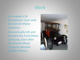 Work
• He created a 26
horsepower racer with
the Detroit Motor
Company
• He eventually left and
founded the Ford Motor
Company, soon after
the Detroit Motor
Company became
Cadillac Motors
 